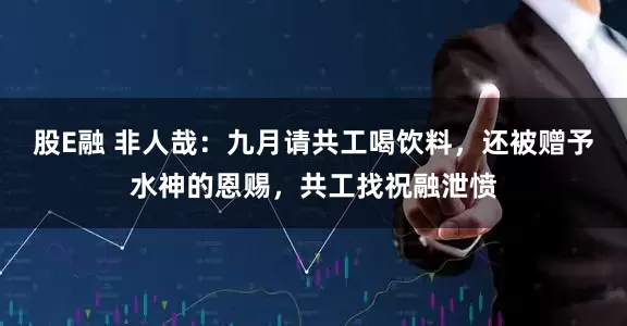 股E融 非人哉：九月请共工喝饮料，还被赠予水神的恩赐，共工找祝融泄愤